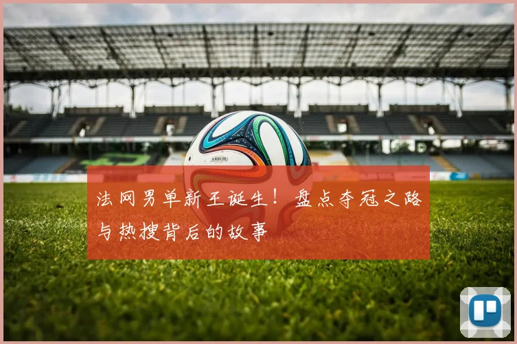 法网男单新王诞生！盘点夺冠之路与热搜背后的故事