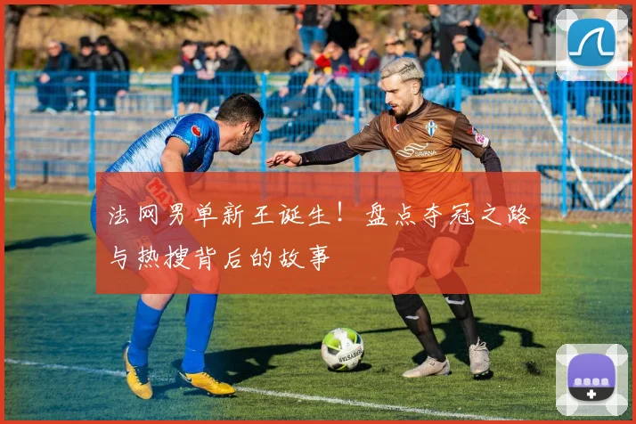 法网男单新王诞生！盘点夺冠之路与热搜背后的故事