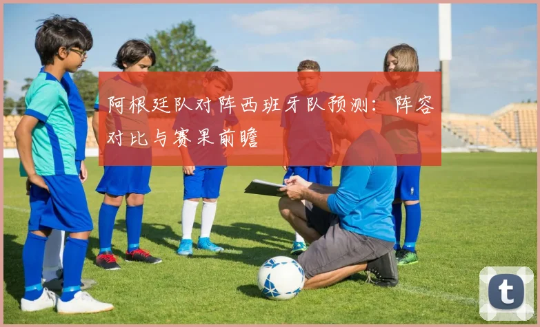 阿根廷队对阵西班牙队预测：阵容对比与赛果前瞻