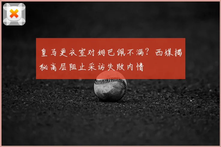 皇马更衣室对姆巴佩不满？西媒揭秘高层阻止采访失败内情