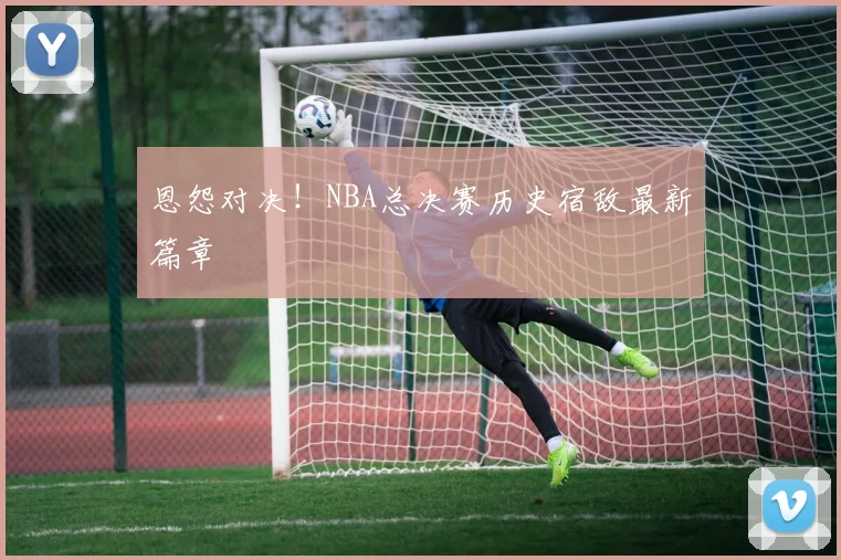 恩怨对决！NBA总决赛历史宿敌最新篇章