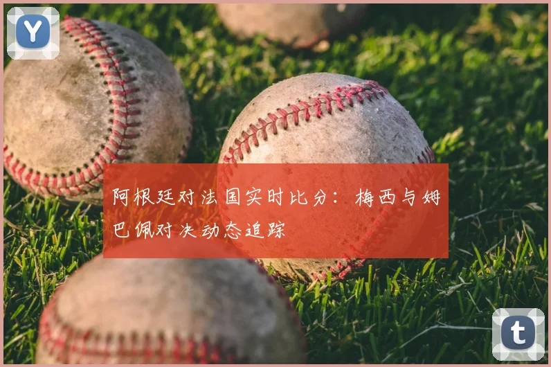 阿根廷对法国实时比分:梅西与姆巴佩对决动态追踪