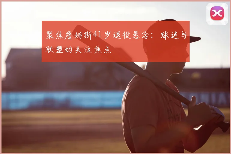 聚焦詹姆斯41岁退役悬念：球迷与联盟的关注焦点