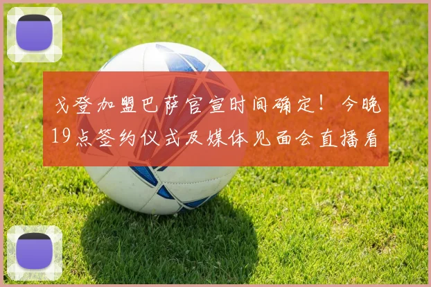 戈登加盟巴萨官宣时间确定！今晚19点签约仪式及媒体见面会直播看点解析