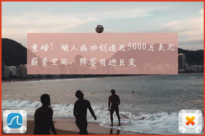 重磅！湖人成功创造近5000万美元薪资空间，阵容将迎巨变