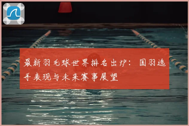 最新羽毛球世界排名出炉：国羽选手表现与未来赛事展望