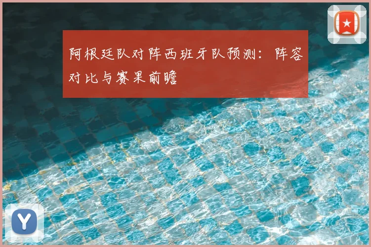 阿根廷队对阵西班牙队预测：阵容对比与赛果前瞻