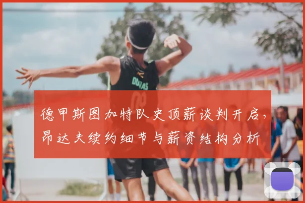 德甲斯图加特队史顶薪谈判开启，昂达夫续约细节与薪资结构分析
