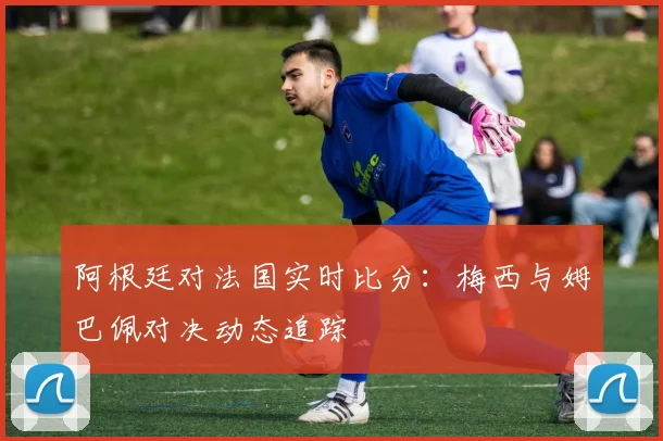 阿根廷对法国实时比分:梅西与姆巴佩对决动态追踪