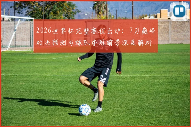2026世界杯完整赛程出炉：7月巅峰对决预测与球队夺冠前景深度解析