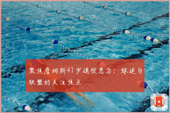 聚焦詹姆斯41岁退役悬念：球迷与联盟的关注焦点