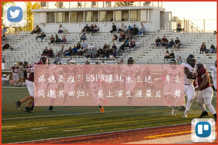 弟媳是谁？ESPN曝AC米兰送一年合同邀其回归，或上演生涯最后一舞