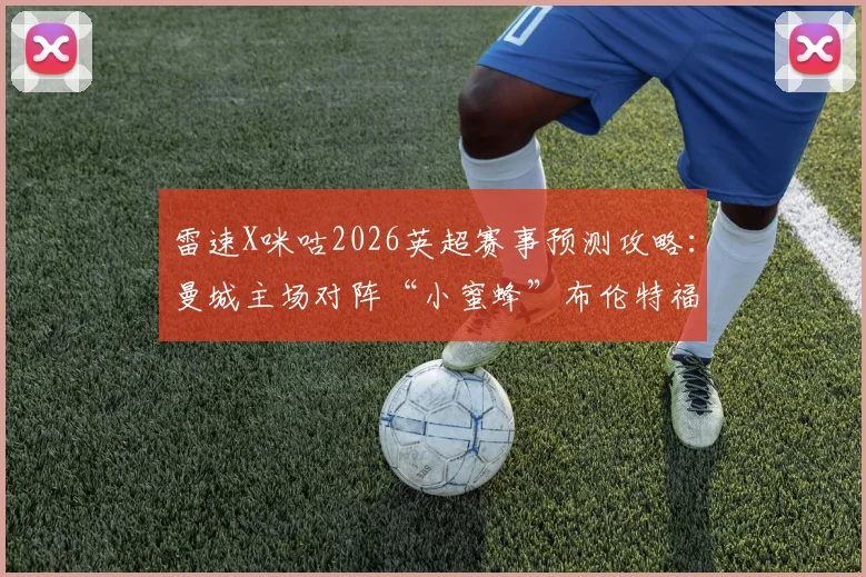 雷速X咪咕2026英超赛事预测攻略：曼城主场对阵“小蜜蜂”布伦特福德，精准预测比分赢取超值好礼