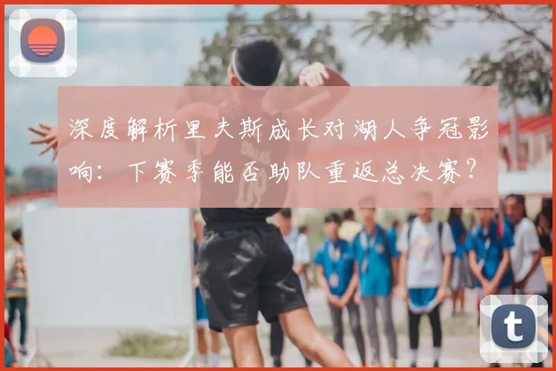 深度解析里夫斯成长对湖人争冠影响：下赛季能否助队重返总决赛？